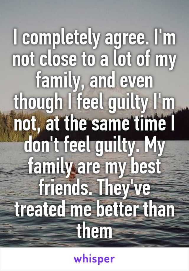 I completely agree. I'm not close to a lot of my family, and even though I feel guilty I'm not, at the same time I don't feel guilty. My family are my best friends. They've treated me better than them