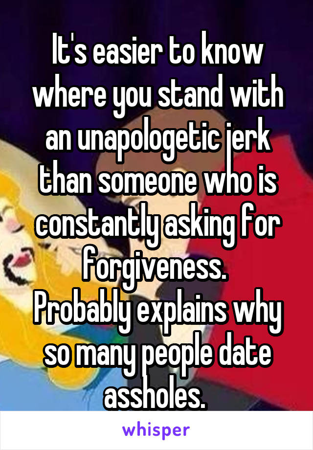 It's easier to know where you stand with an unapologetic jerk than someone who is constantly asking for forgiveness. 
Probably explains why so many people date assholes. 
