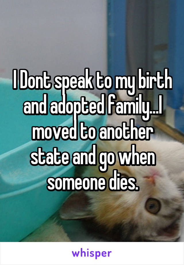 I Dont speak to my birth and adopted family...I moved to another state and go when someone dies.