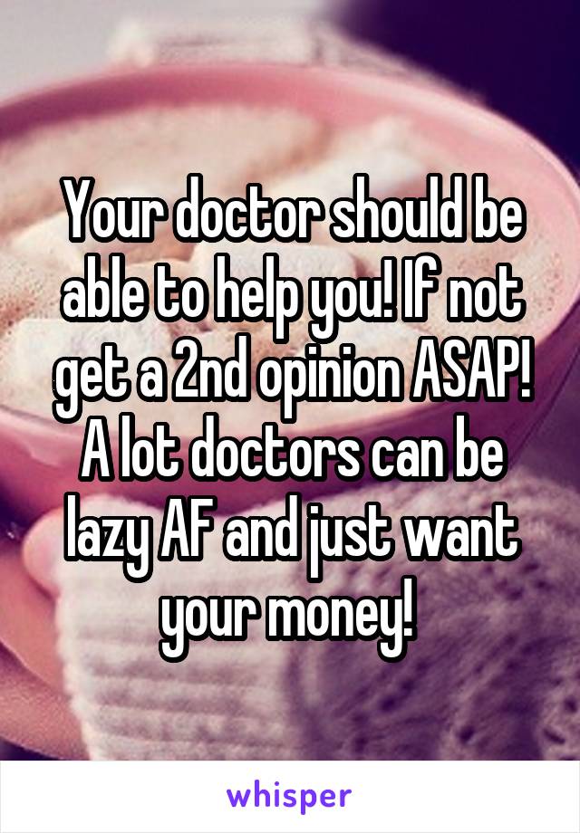 Your doctor should be able to help you! If not get a 2nd opinion ASAP! A lot doctors can be lazy AF and just want your money! 