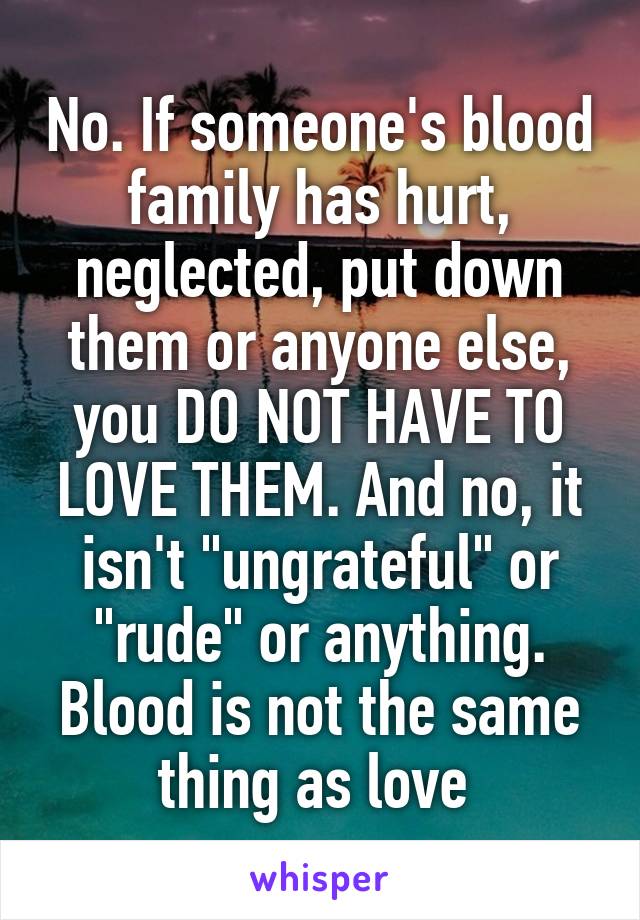 No. If someone's blood family has hurt, neglected, put down them or anyone else, you DO NOT HAVE TO LOVE THEM. And no, it isn't "ungrateful" or "rude" or anything. Blood is not the same thing as love 