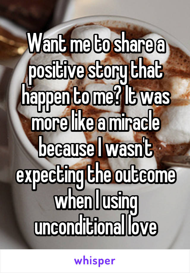 Want me to share a positive story that happen to me? It was more like a miracle because I wasn't expecting the outcome when I using unconditional love