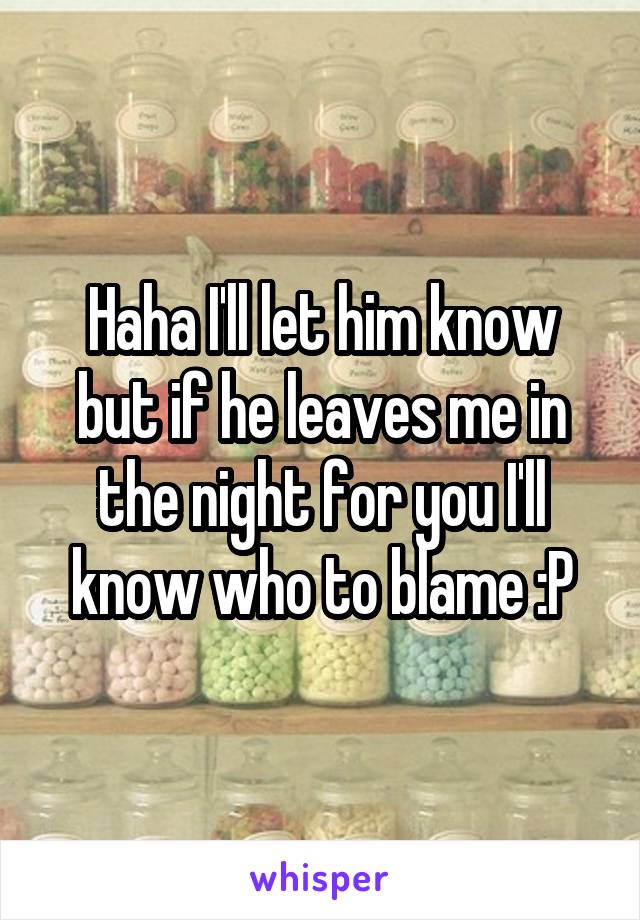 Haha I'll let him know but if he leaves me in the night for you I'll know who to blame :P