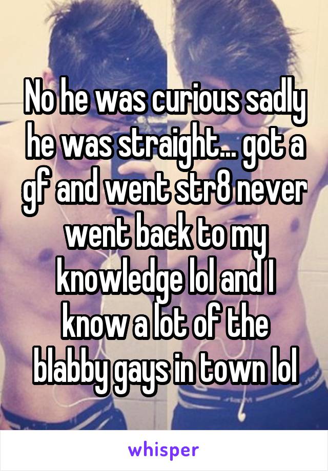 No he was curious sadly he was straight... got a gf and went str8 never went back to my knowledge lol and I know a lot of the blabby gays in town lol
