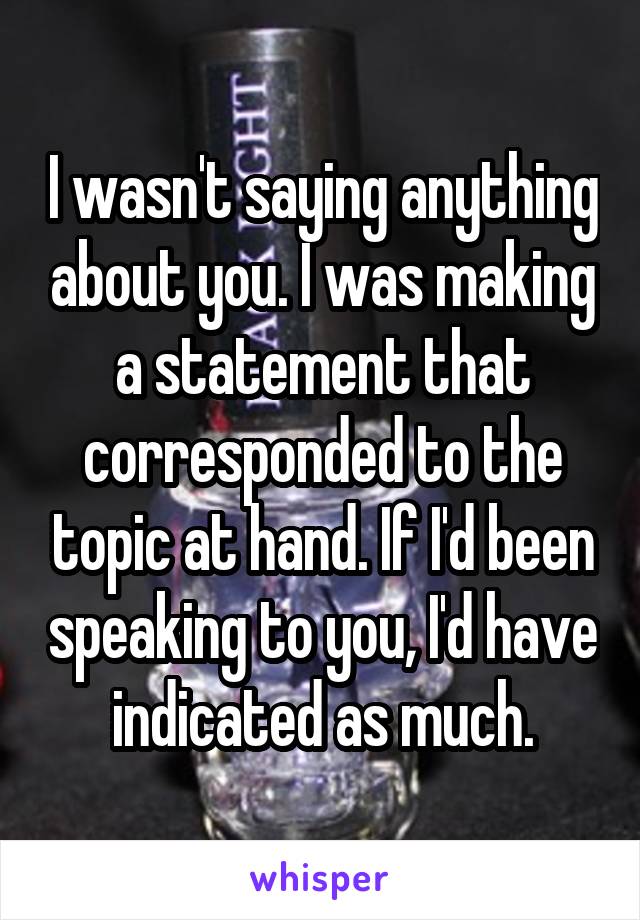 I wasn't saying anything about you. I was making a statement that corresponded to the topic at hand. If I'd been speaking to you, I'd have indicated as much.
