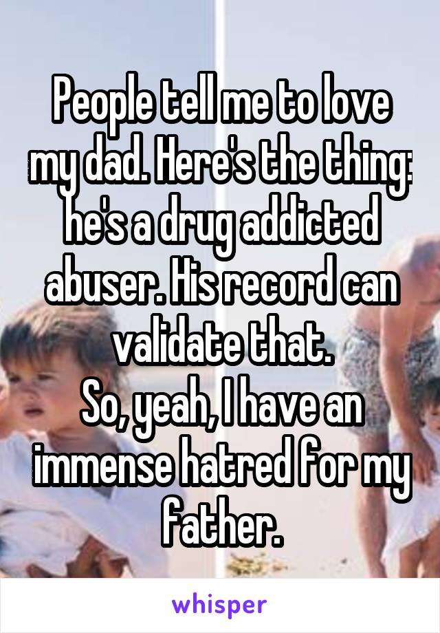 People tell me to love my dad. Here's the thing: he's a drug addicted abuser. His record can validate that.
So, yeah, I have an immense hatred for my father.