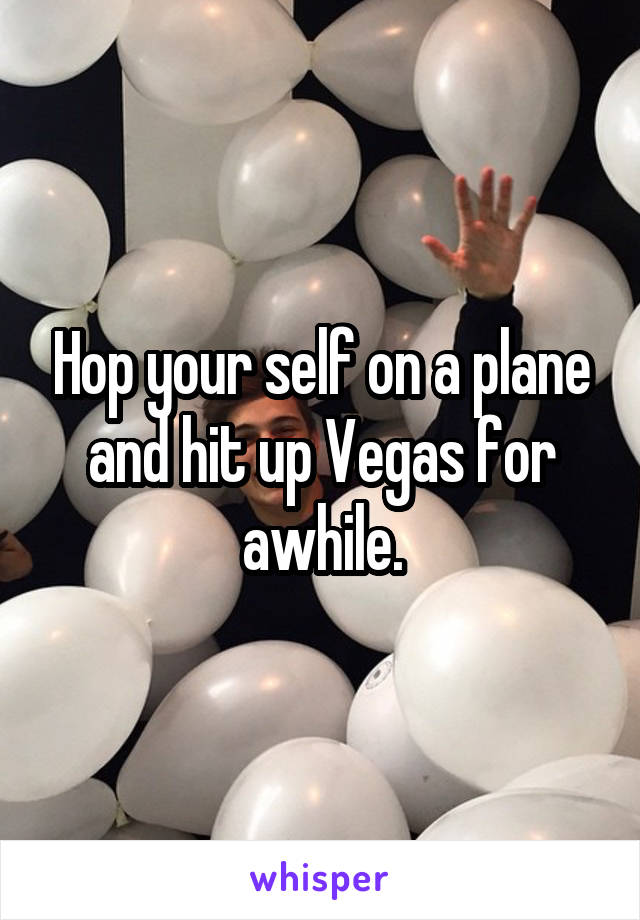 Hop your self on a plane and hit up Vegas for awhile.