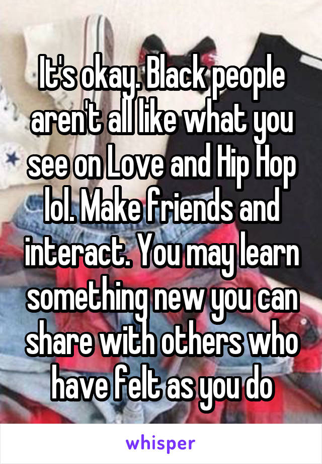 It's okay. Black people aren't all like what you see on Love and Hip Hop lol. Make friends and interact. You may learn something new you can share with others who have felt as you do