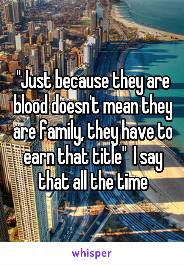 "Just because they are blood doesn't mean they are family, they have to earn that title"  I say that all the time