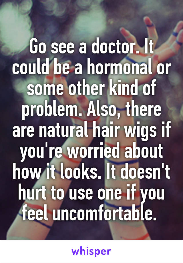 Go see a doctor. It could be a hormonal or some other kind of problem. Also, there are natural hair wigs if you're worried about how it looks. It doesn't hurt to use one if you feel uncomfortable. 