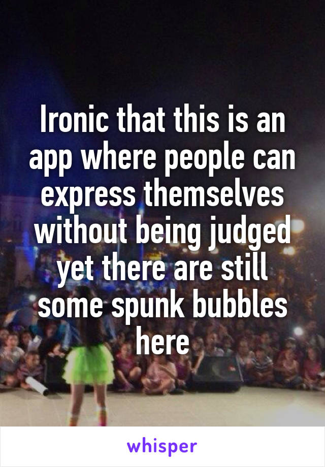 Ironic that this is an app where people can express themselves without being judged yet there are still some spunk bubbles here