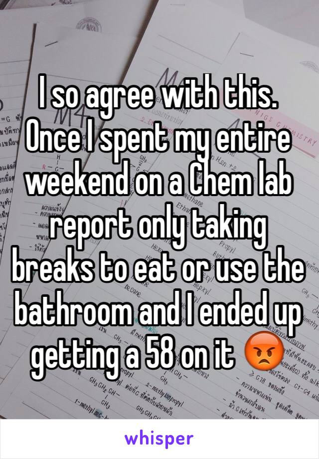 I so agree with this. Once I spent my entire weekend on a Chem lab report only taking breaks to eat or use the bathroom and I ended up getting a 58 on it 😡