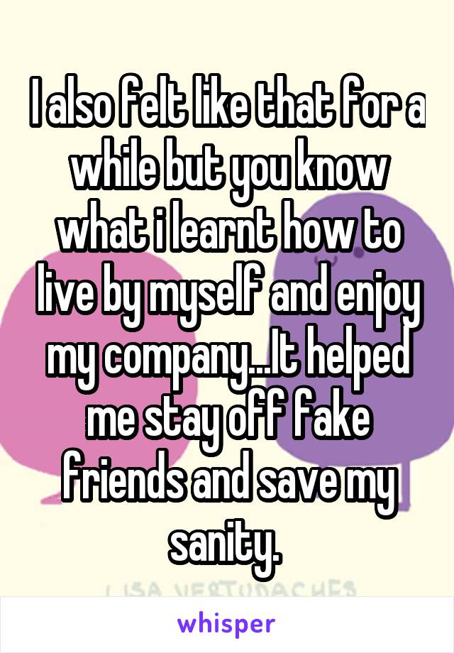 I also felt like that for a while but you know what i learnt how to live by myself and enjoy my company...It helped me stay off fake friends and save my sanity. 