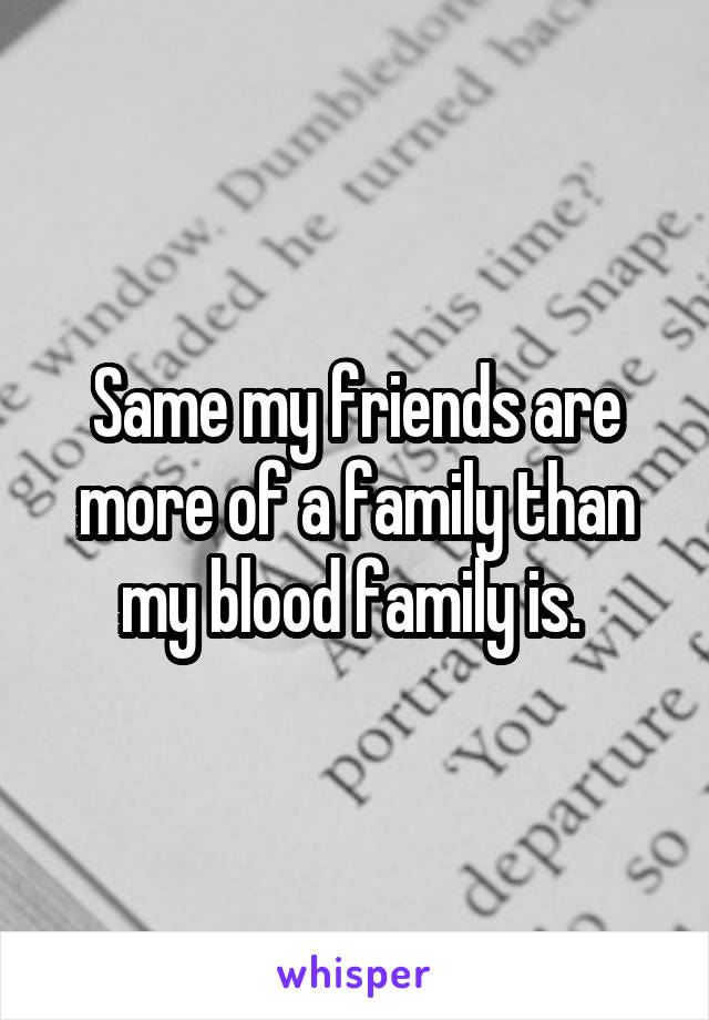 Same my friends are more of a family than my blood family is. 