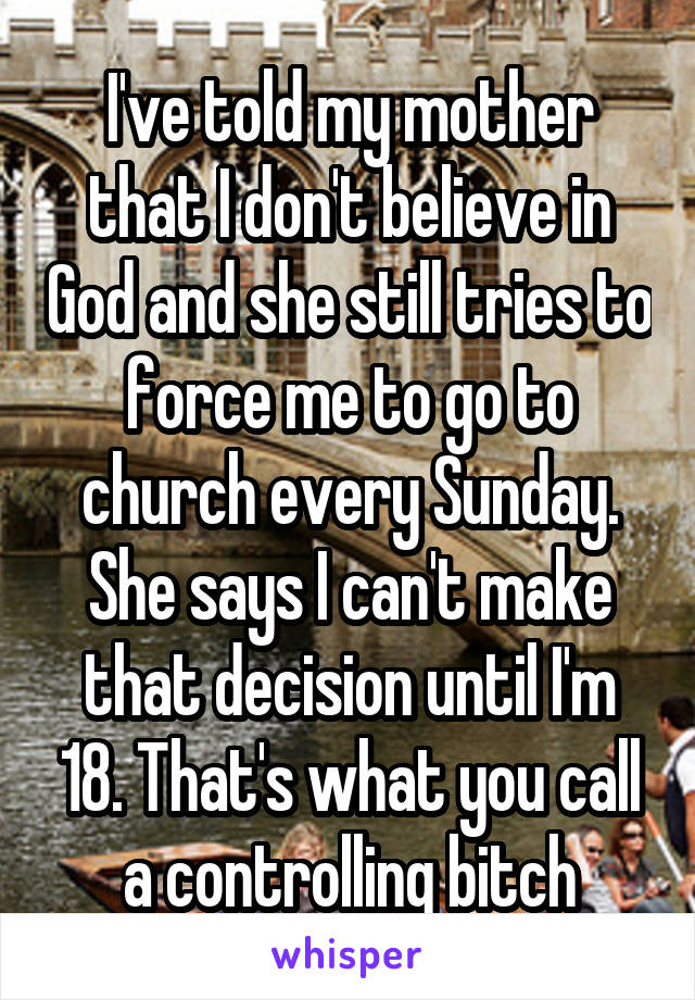 I've told my mother that I don't believe in God and she still tries to force me to go to church every Sunday. She says I can't make that decision until I'm 18. That's what you call a controlling bitch
