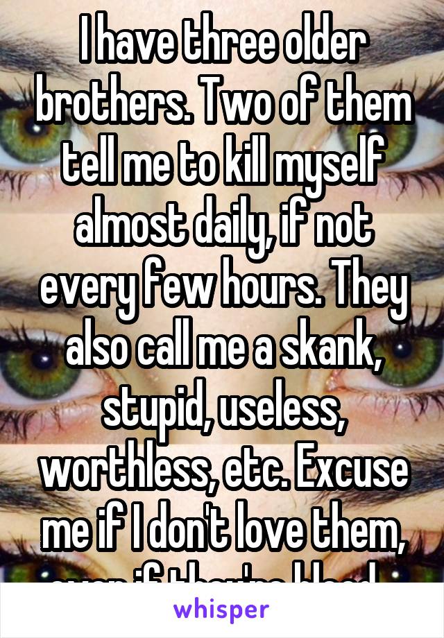 I have three older brothers. Two of them tell me to kill myself almost daily, if not every few hours. They also call me a skank, stupid, useless, worthless, etc. Excuse me if I don't love them, even if they're blood...