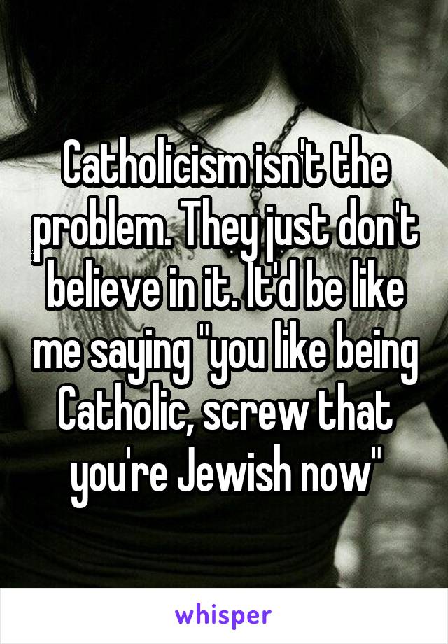 Catholicism isn't the problem. They just don't believe in it. It'd be like me saying "you like being Catholic, screw that you're Jewish now"
