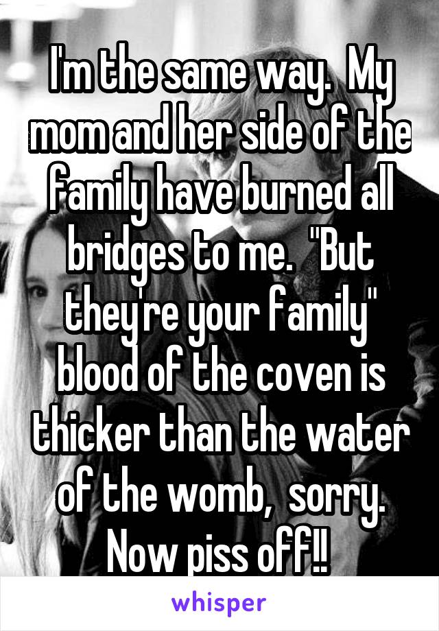 I'm the same way.  My mom and her side of the family have burned all bridges to me.  "But they're your family" blood of the coven is thicker than the water of the womb,  sorry. Now piss off!! 