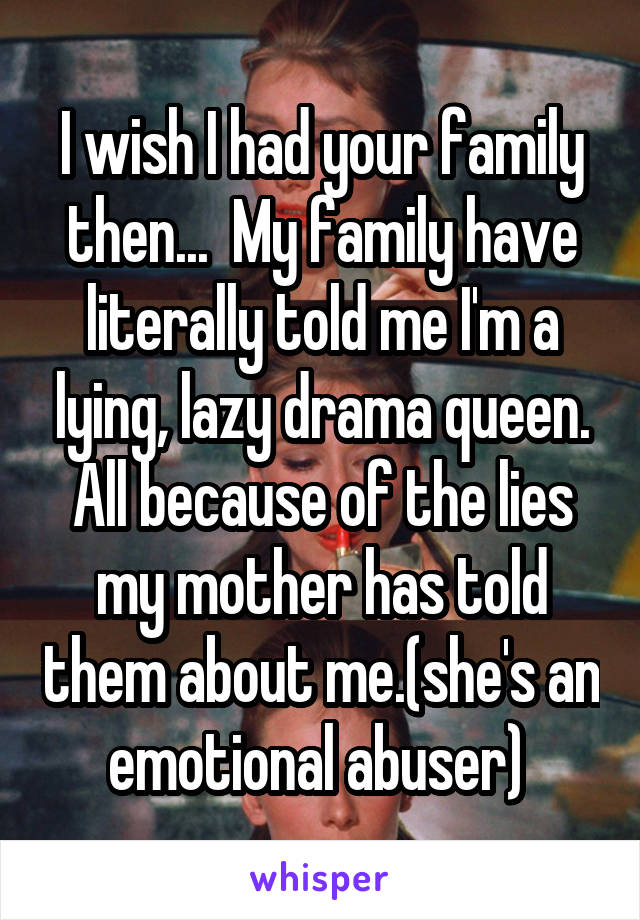 I wish I had your family then...  My family have literally told me I'm a lying, lazy drama queen. All because of the lies my mother has told them about me.(she's an emotional abuser) 