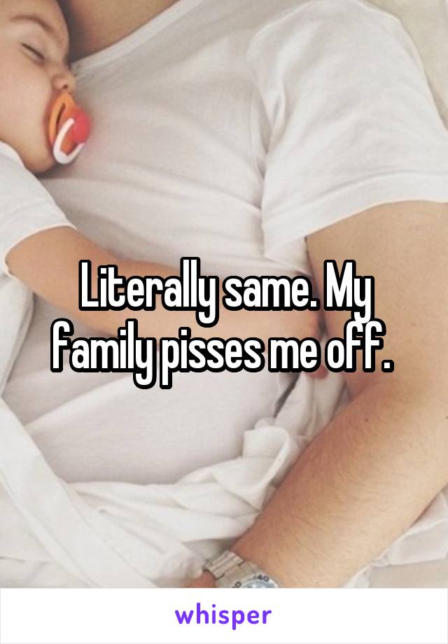 Literally same. My family pisses me off. 