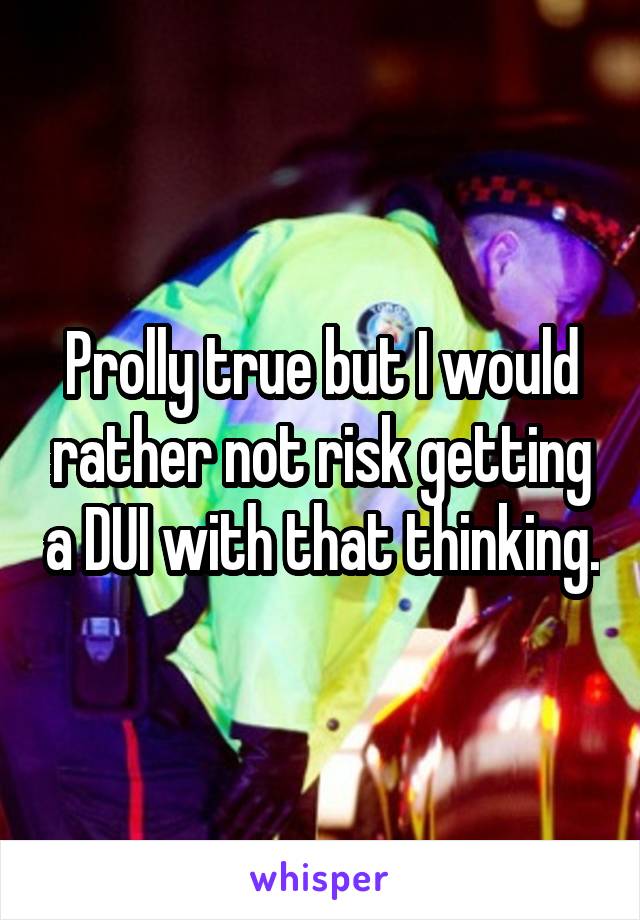 Prolly true but I would rather not risk getting a DUI with that thinking.