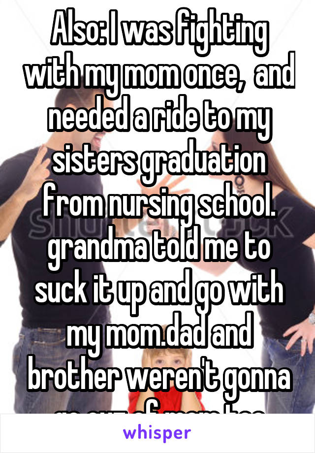 Also: I was fighting with my mom once,  and needed a ride to my sisters graduation from nursing school. grandma told me to suck it up and go with my mom.dad and brother weren't gonna go cuz of mom too