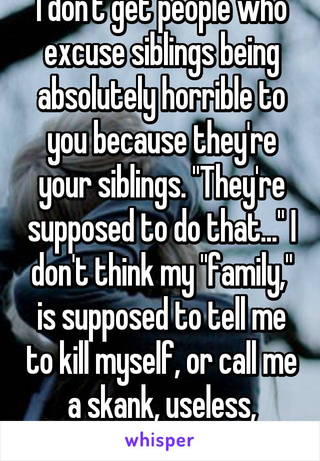 I don't get people who excuse siblings being absolutely horrible to you because they're your siblings. "They're supposed to do that..." I don't think my "family," is supposed to tell me to kill myself, or call me a skank, useless, worthless, etc.