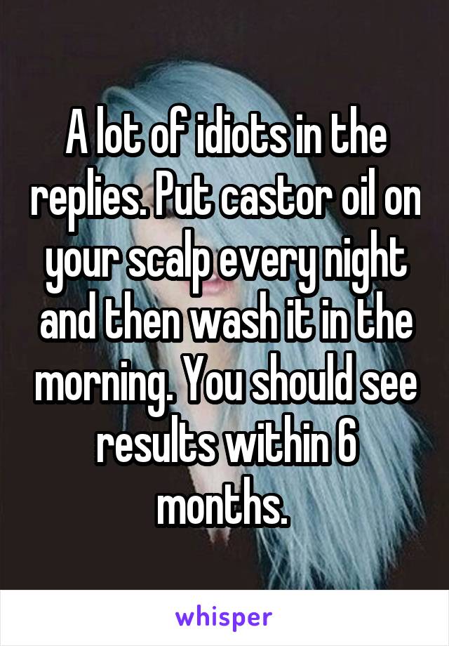A lot of idiots in the replies. Put castor oil on your scalp every night and then wash it in the morning. You should see results within 6 months. 