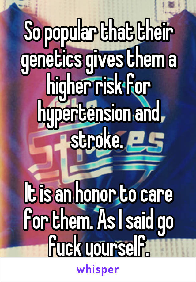 So popular that their genetics gives them a higher risk for hypertension and stroke. 

It is an honor to care for them. As I said go fuck yourself.