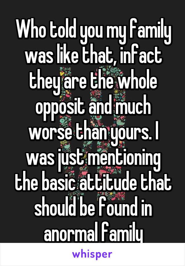 Who told you my family was like that, infact they are the whole opposit and much worse than yours. I was just mentioning the basic attitude that should be found in anormal family