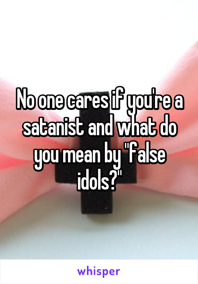 No one cares if you're a satanist and what do you mean by "false idols?"