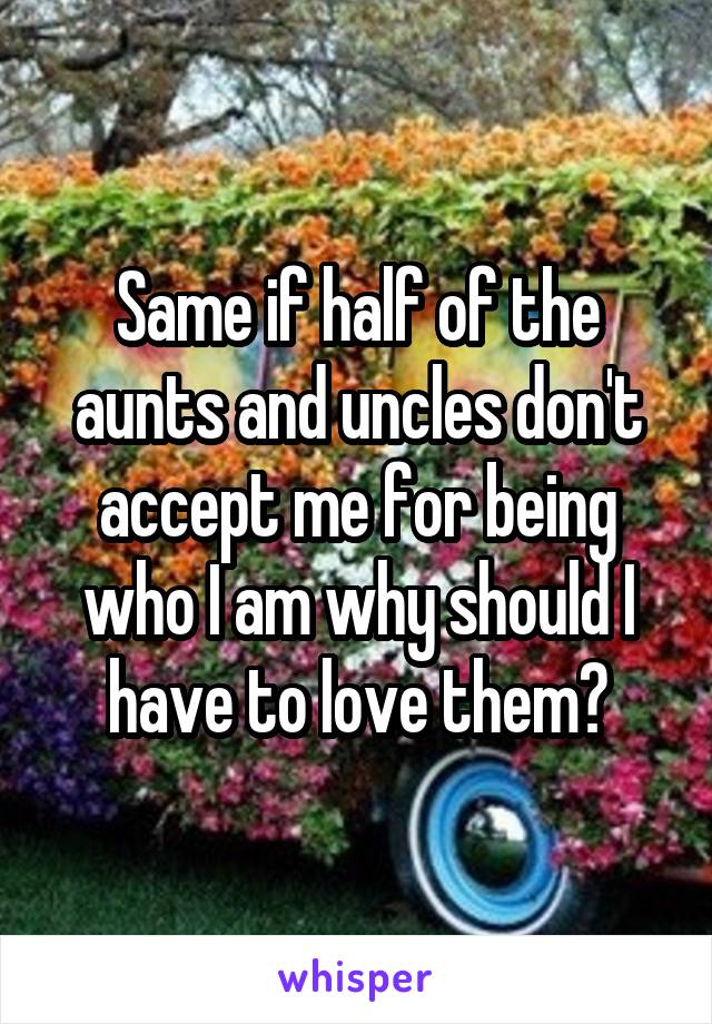 Same if half of the aunts and uncles don't accept me for being who I am why should I have to love them?