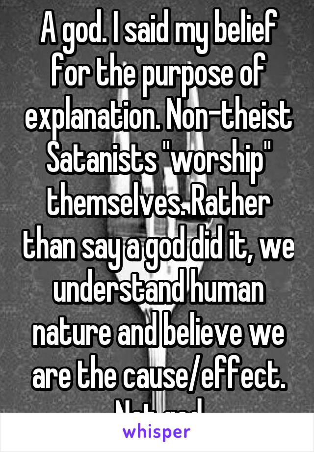 A god. I said my belief for the purpose of explanation. Non-theist Satanists "worship" themselves. Rather than say a god did it, we understand human nature and believe we are the cause/effect. Not god