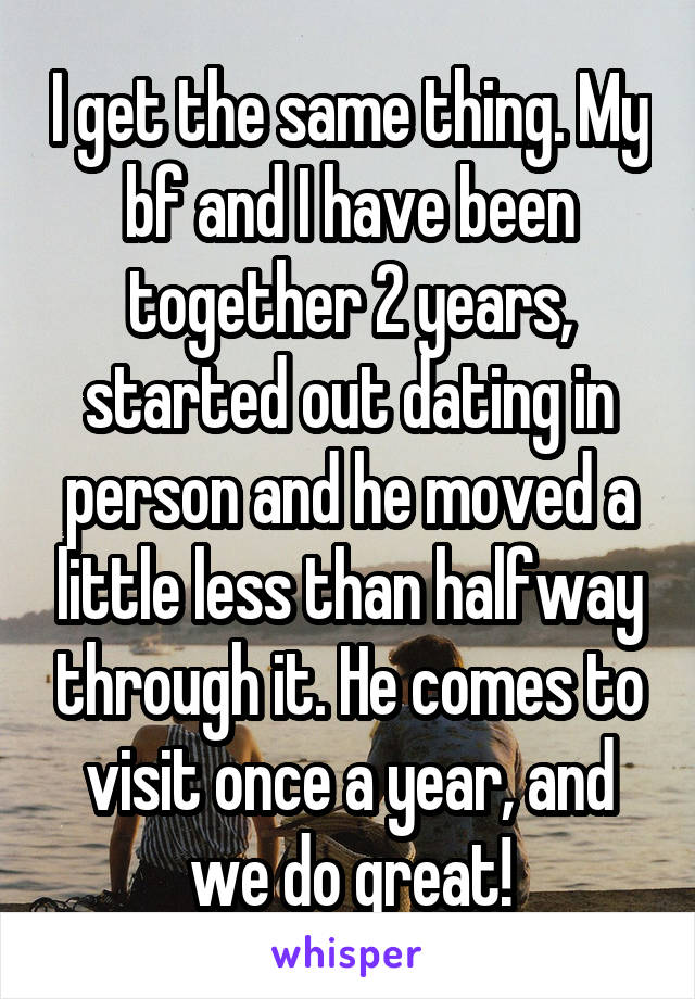 I get the same thing. My bf and I have been together 2 years, started out dating in person and he moved a little less than halfway through it. He comes to visit once a year, and we do great!