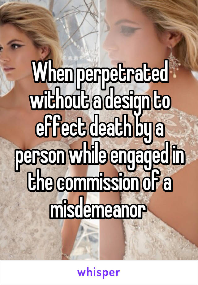 When perpetrated without a design to effect death by a person while engaged in the commission of a misdemeanor 
