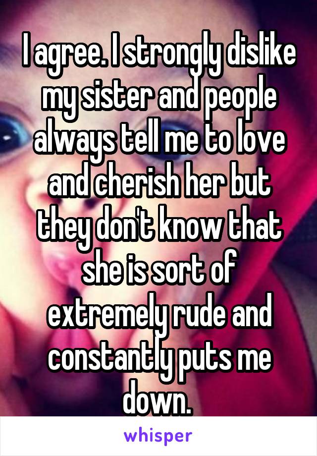 I agree. I strongly dislike my sister and people always tell me to love and cherish her but they don't know that she is sort of extremely rude and constantly puts me down. 