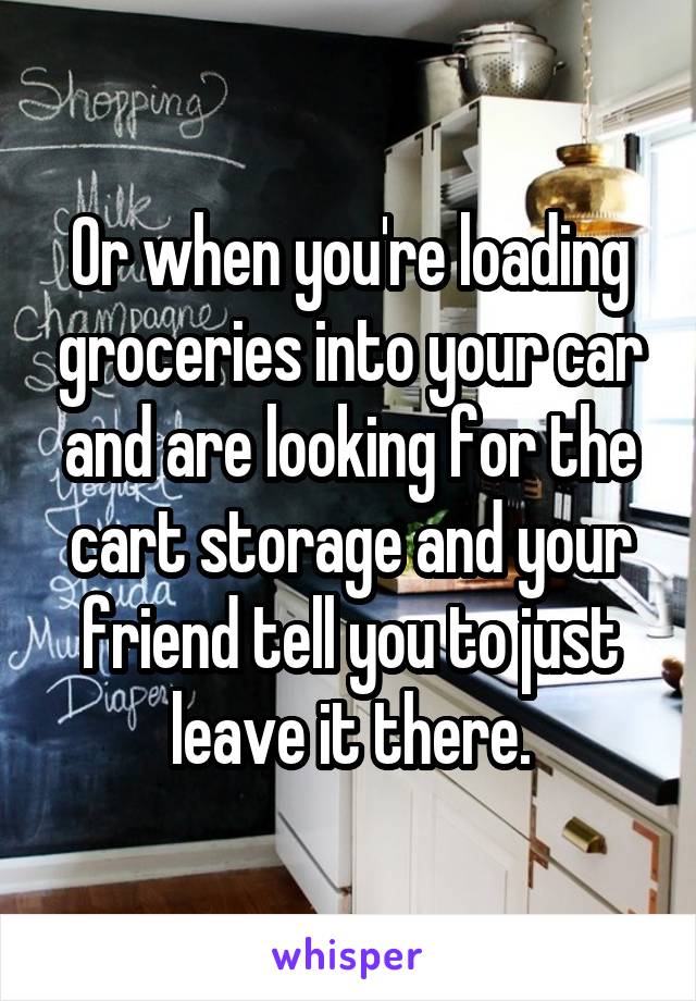 Or when you're loading groceries into your car and are looking for the cart storage and your friend tell you to just leave it there.