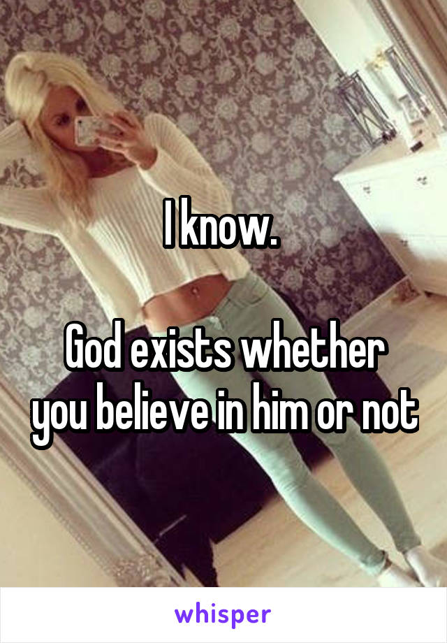 I know. 

God exists whether you believe in him or not