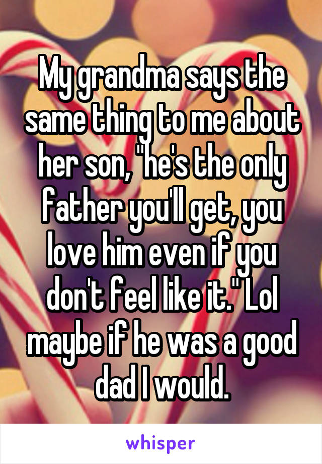 My grandma says the same thing to me about her son, "he's the only father you'll get, you love him even if you don't feel like it." Lol maybe if he was a good dad I would.