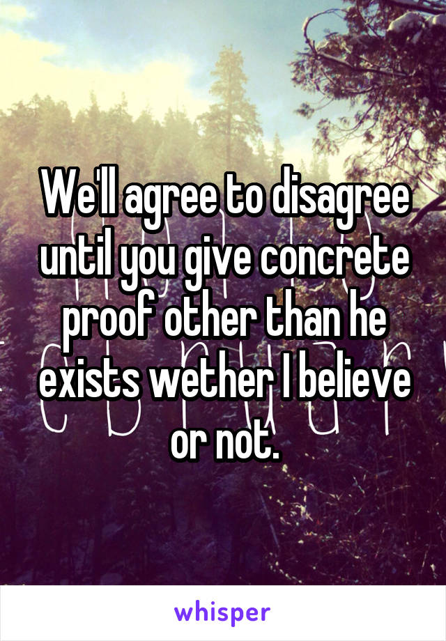 We'll agree to disagree until you give concrete proof other than he exists wether I believe or not.