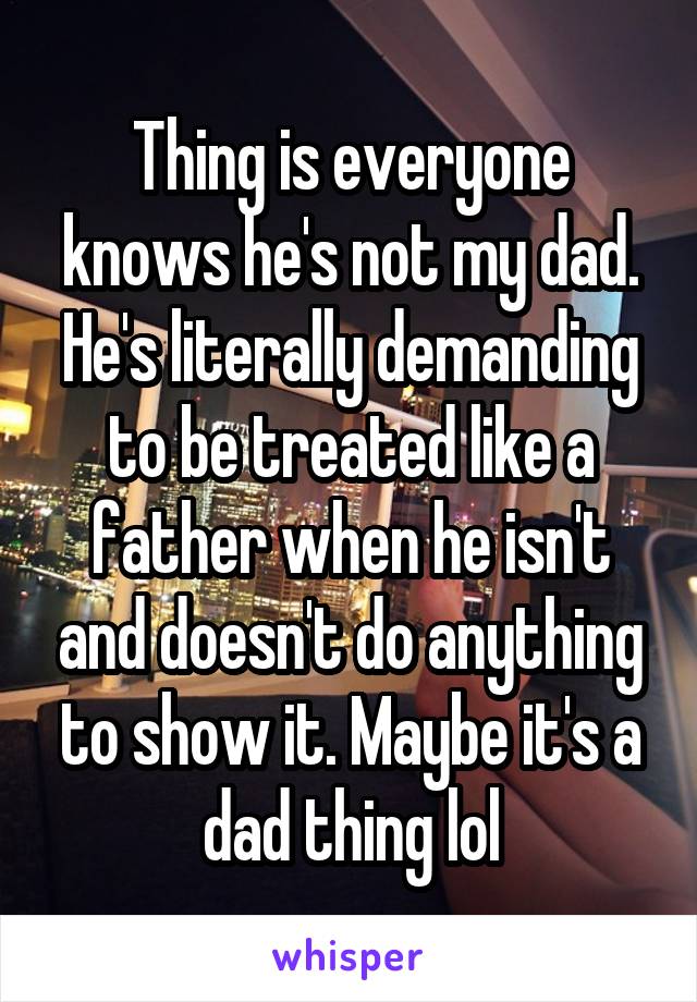 Thing is everyone knows he's not my dad. He's literally demanding to be treated like a father when he isn't and doesn't do anything to show it. Maybe it's a dad thing lol