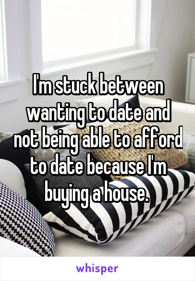 I'm stuck between wanting to date and not being able to afford to date because I'm buying a house. 