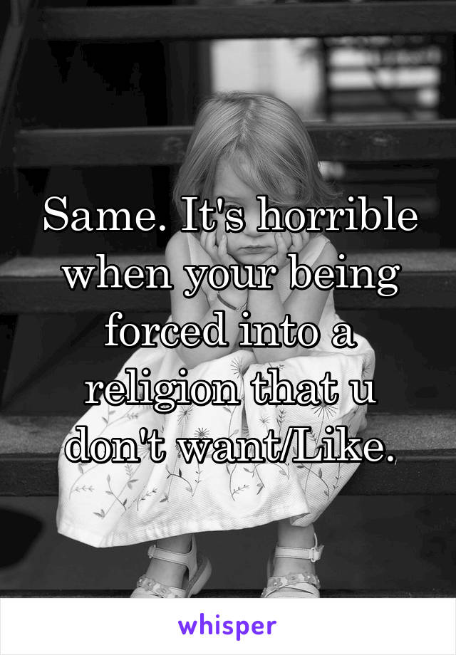 Same. It's horrible when your being forced into a religion that u don't want/Like.