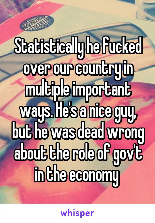 Statistically he fucked over our country in multiple important ways. He's a nice guy, but he was dead wrong about the role of gov't in the economy 