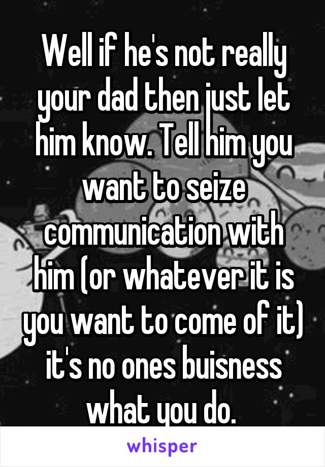 Well if he's not really your dad then just let him know. Tell him you want to seize communication with him (or whatever it is you want to come of it) it's no ones buisness what you do. 