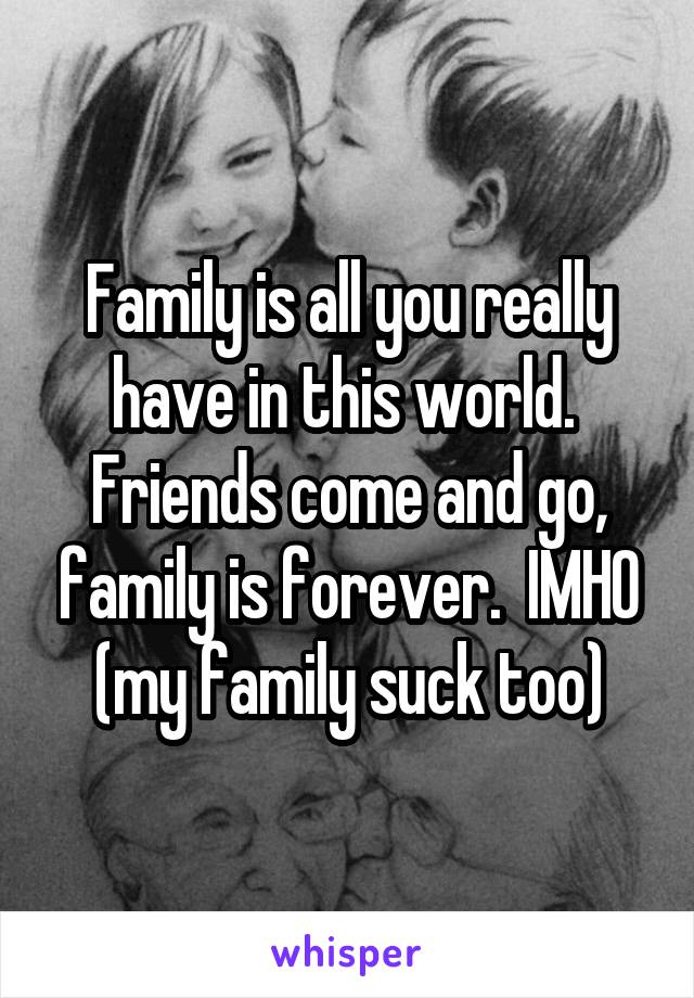 Family is all you really have in this world.  Friends come and go, family is forever.  IMHO (my family suck too)