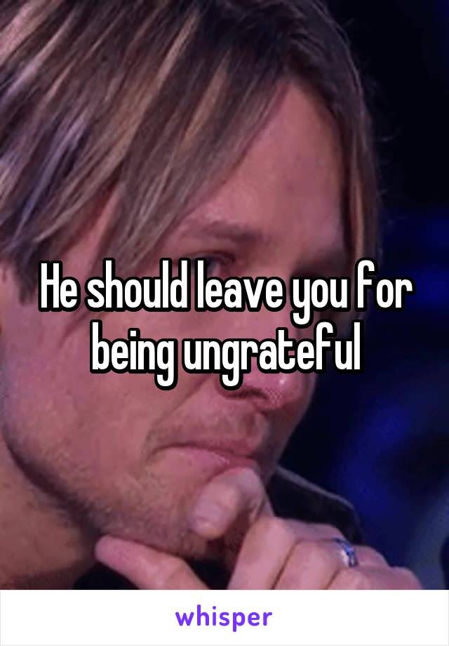 He should leave you for being ungrateful
