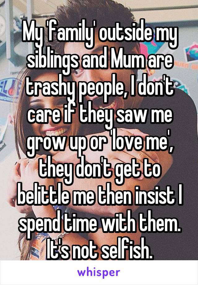 My 'family' outside my siblings and Mum are trashy people, I don't care if they saw me grow up or 'love me', they don't get to belittle me then insist I spend time with them. It's not selfish.