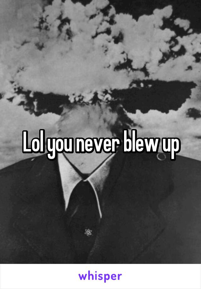 Lol you never blew up