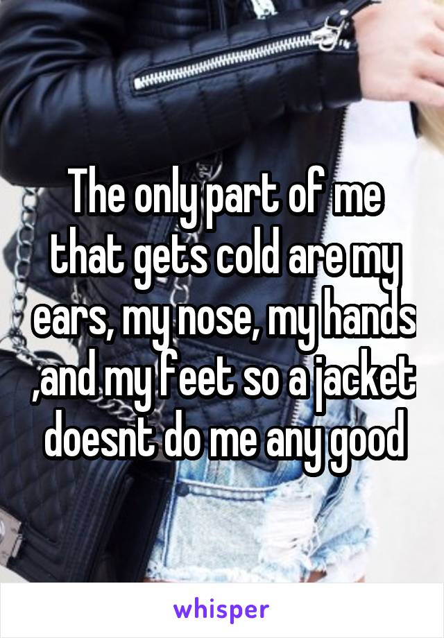 The only part of me that gets cold are my ears, my nose, my hands ,and my feet so a jacket doesnt do me any good